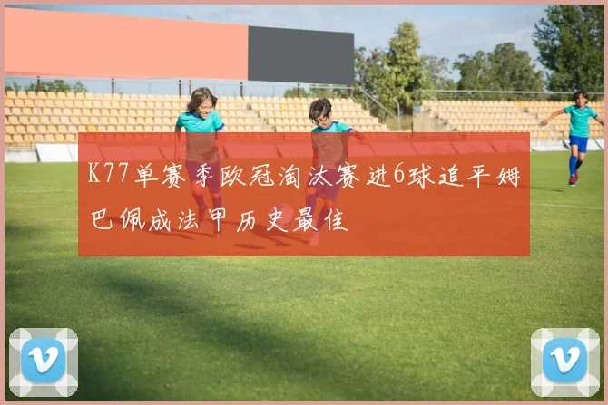 K77单赛季欧冠淘汰赛进6球追平姆巴佩成法甲历史最佳