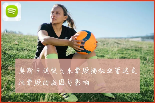 奥斯卡退役戈米晕厥揭秘血管迷走性晕厥的成因与影响