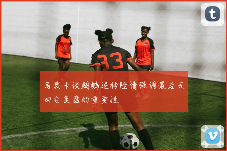 乌度卡谈鹈鹕逆转险情强调最后五回合复盘的重要性