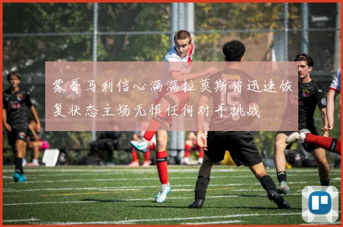 蒙哥马利信心满满拉莫斯将迅速恢复状态主场无惧任何对手挑战