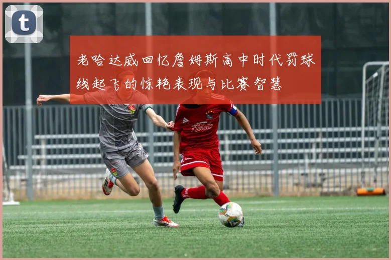 老哈达威回忆詹姆斯高中时代罚球线起飞的惊艳表现与比赛智慧