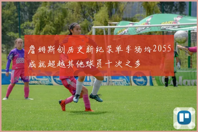 詹姆斯创历史新纪录单季场均2055成就超越其他球员十次之多
