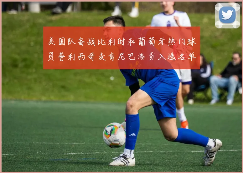 美国队备战比利时和葡萄牙热门球员普利西奇麦肯尼巴洛贡入选名单