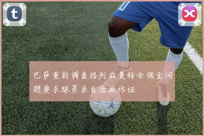 巴萨重新调查格列兹曼转会佣金问题要求球员亲自出庭作证
