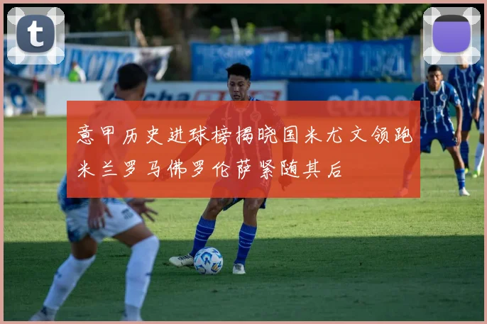 意甲历史进球榜揭晓国米尤文领跑米兰罗马佛罗伦萨紧随其后