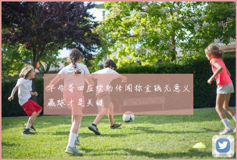 字母哥回应续约传闻称金钱无意义赢球才是关键